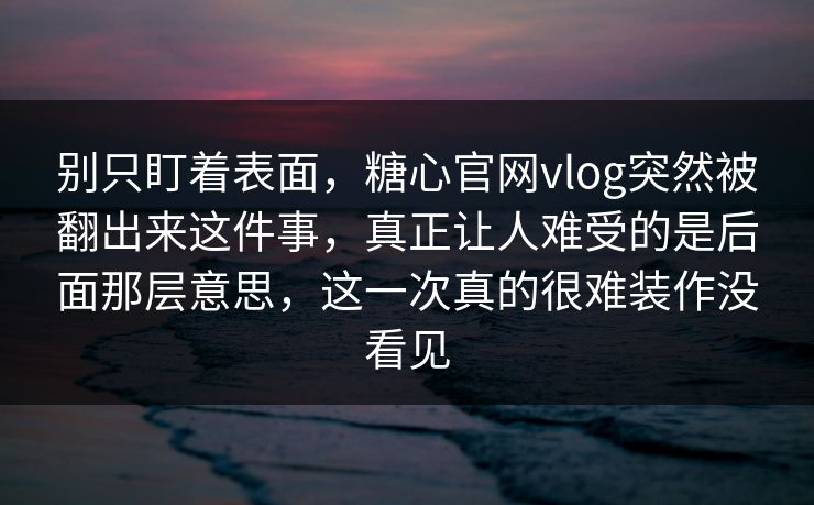别只盯着表面，糖心官网vlog突然被翻出来这件事，真正让人难受的是后面那层意思，这一次真的很难装作没看见