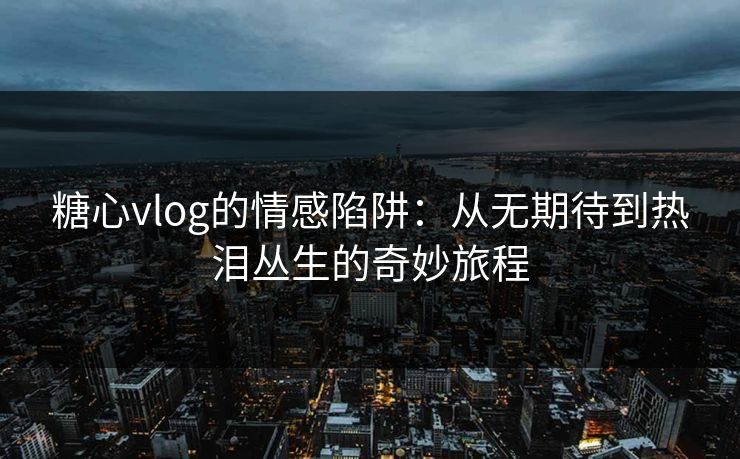 糖心vlog的情感陷阱：从无期待到热泪丛生的奇妙旅程
