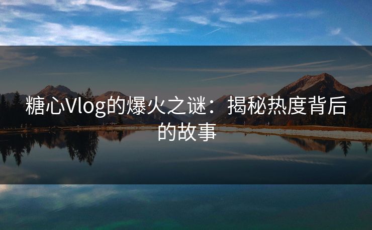 糖心Vlog的爆火之谜:揭秘热度背后的故事 糖心Vlog的爆火之谜:揭秘热度背后的故事