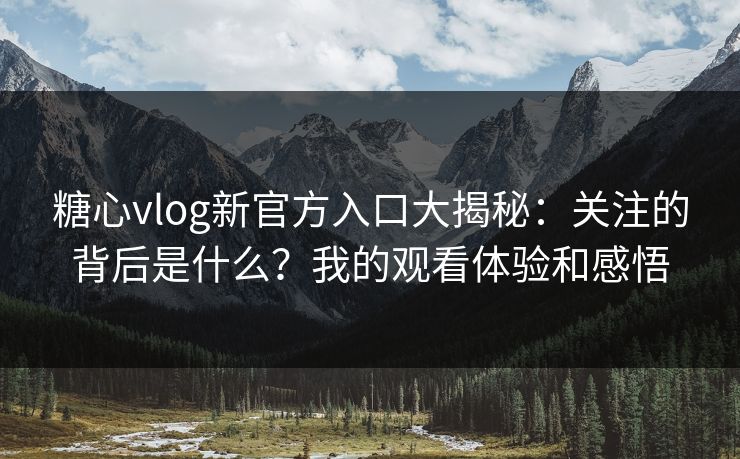 糖心vlog新官方入口大揭秘：关注的背后是什么？我的观看体验和感悟