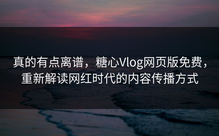 真的有点离谱，糖心Vlog网页版免费，重新解读网红时代的内容传播方式