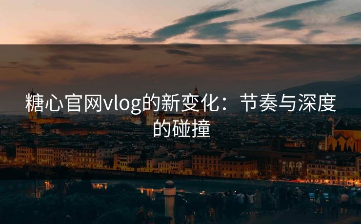 糖心官网vlog的新变化：节奏与深度的碰撞