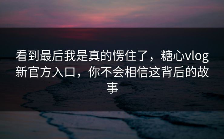 看到最后我是真的愣住了,糖心vlog新官方入口,你不会相信这背后的故事 看到最后我是真的愣住了,糖心vlog新官方入口,你不会相信这背后的故事