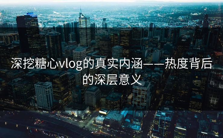 深挖糖心vlog的真实内涵——热度背后的深层意义 深挖糖心vlog的真实内涵——热度背后的深层意义
