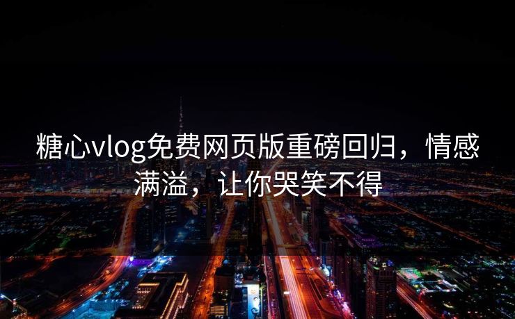 糖心vlog免费网页版重磅回归，情感满溢，让你哭笑不得