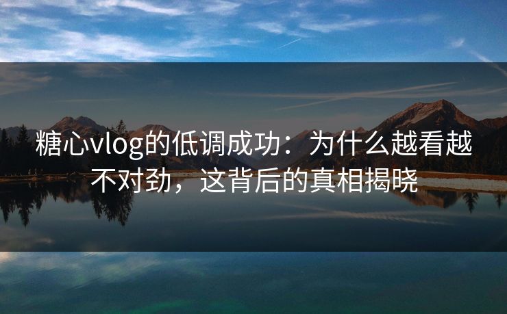 糖心vlog的低调成功：为什么越看越不对劲，这背后的真相揭晓