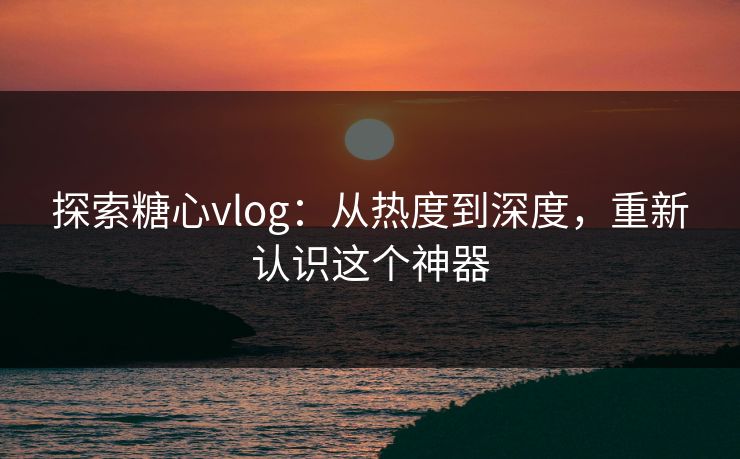 探索糖心vlog：从热度到深度，重新认识这个神器