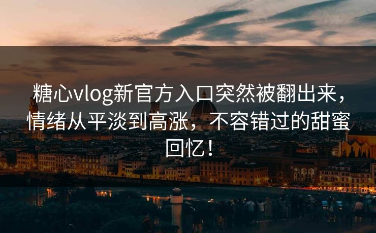 糖心vlog新官方入口突然被翻出来，情绪从平淡到高涨，不容错过的甜蜜回忆！