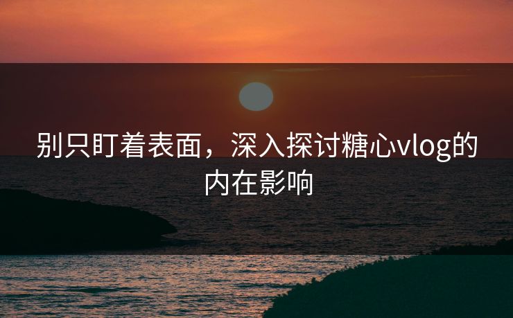 别只盯着表面，深入探讨糖心vlog的内在影响