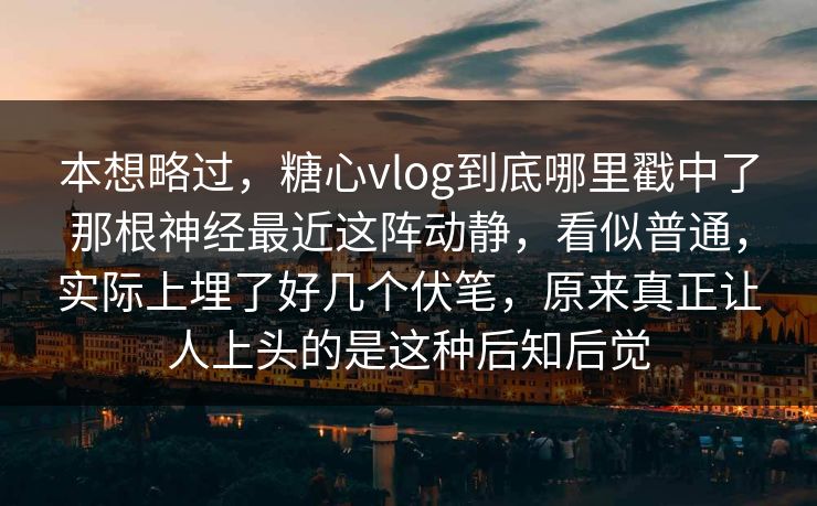 本想略过，糖心vlog到底哪里戳中了那根神经最近这阵动静，看似普通，实际上埋了好几个伏笔，原来真正让人上头的是这种后知后觉