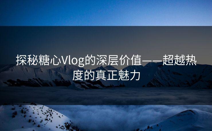 探秘糖心Vlog的深层价值——超越热度的真正魅力