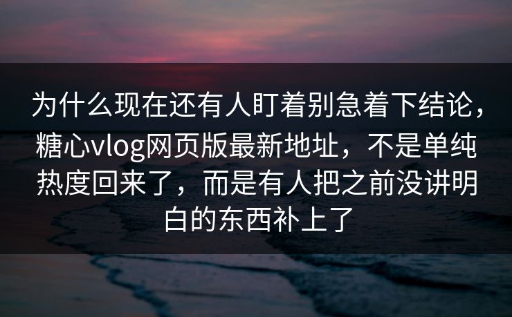 为什么现在还有人盯着别急着下结论，糖心vlog网页版最新地址，不是单纯热度回来了，而是有人把之前没讲明白的东西补上了