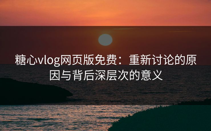 糖心vlog网页版免费：重新讨论的原因与背后深层次的意义