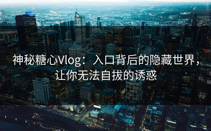 神秘糖心Vlog：入口背后的隐藏世界，让你无法自拔的诱惑