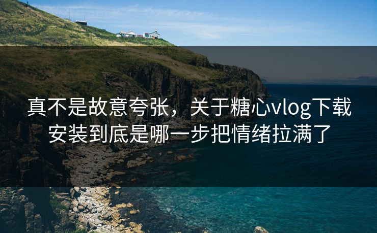 真不是故意夸张，关于糖心vlog下载安装到底是哪一步把情绪拉满了