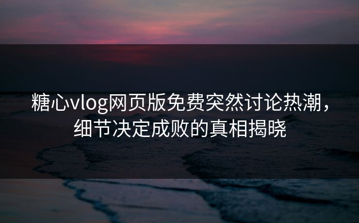 糖心vlog网页版免费突然讨论热潮，细节决定成败的真相揭晓