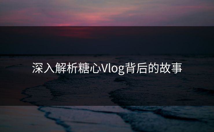 深入解析糖心Vlog背后的故事