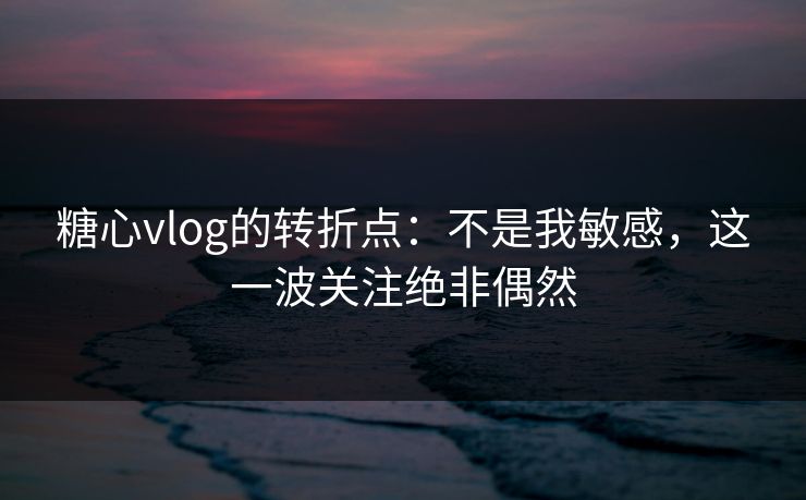 糖心vlog的转折点：不是我敏感，这一波关注绝非偶然