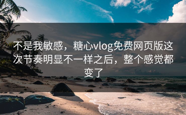 不是我敏感，糖心vlog免费网页版这次节奏明显不一样之后，整个感觉都变了