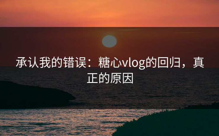 承认我的错误：糖心vlog的回归，真正的原因