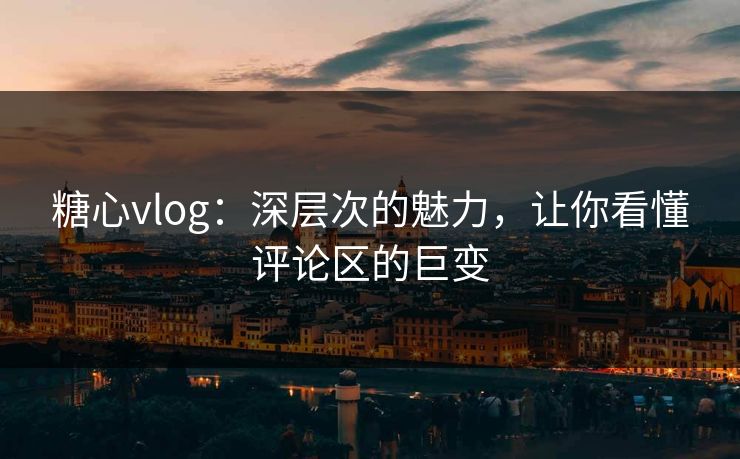 糖心vlog：深层次的魅力，让你看懂评论区的巨变