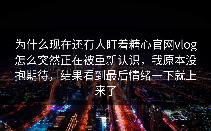为什么现在还有人盯着糖心官网vlog怎么突然正在被重新认识，我原本没抱期待，结果看到最后情绪一下就上来了