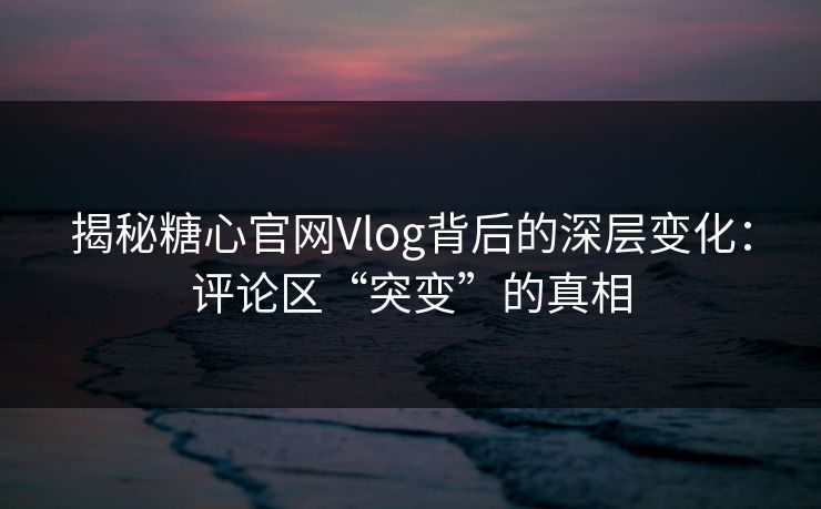 揭秘糖心官网Vlog背后的深层变化：评论区“突变”的真相