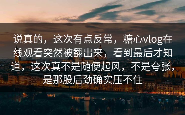 说真的，这次有点反常，糖心vlog在线观看突然被翻出来，看到最后才知道，这次真不是随便起风，不是夸张，是那股后劲确实压不住