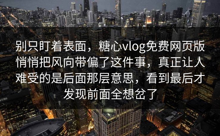 别只盯着表面，糖心vlog免费网页版悄悄把风向带偏了这件事，真正让人难受的是后面那层意思，看到最后才发现前面全想岔了