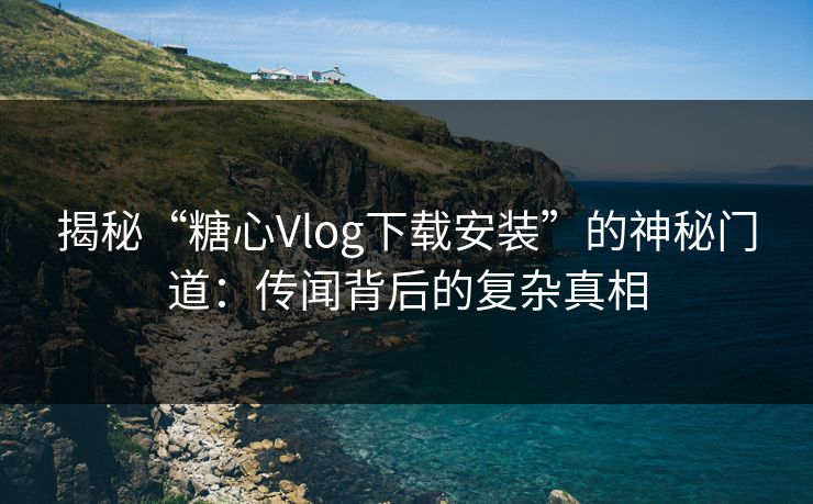 揭秘“糖心Vlog下载安装”的神秘门道：传闻背后的复杂真相