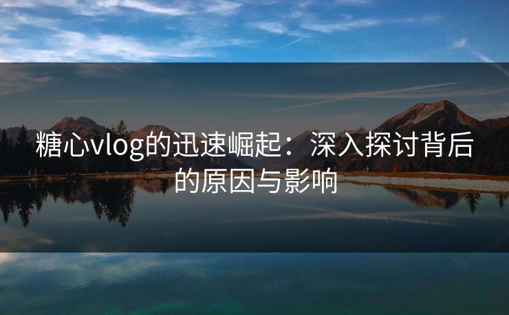 糖心vlog的迅速崛起：深入探讨背后的原因与影响