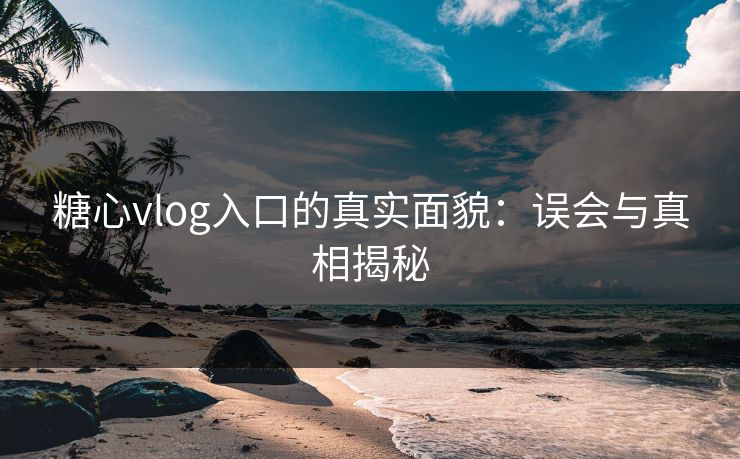 糖心vlog入口的真实面貌：误会与真相揭秘
