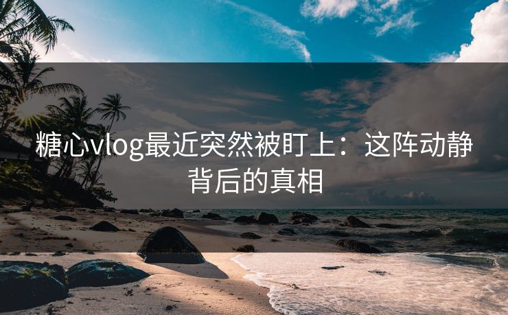 糖心vlog最近突然被盯上：这阵动静背后的真相