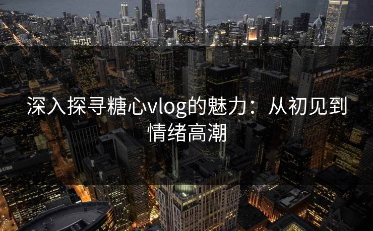 深入探寻糖心vlog的魅力:从初见到情绪高潮 深入探寻糖心vlog的魅力:从初见到情绪高潮
