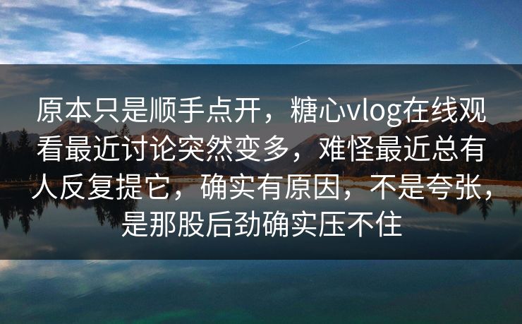 原本只是顺手点开，糖心vlog在线观看最近讨论突然变多，难怪最近总有人反复提它，确实有原因，不是夸张，是那股后劲确实压不住