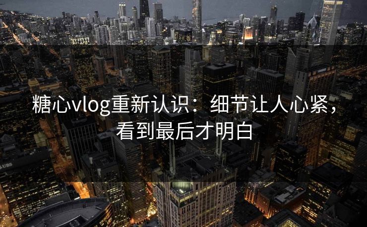 糖心vlog重新认识：细节让人心紧，看到最后才明白