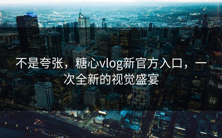 不是夸张，糖心vlog新官方入口，一次全新的视觉盛宴