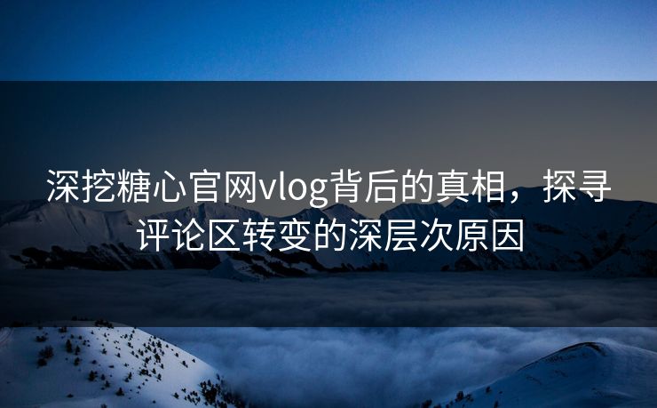 深挖糖心官网vlog背后的真相，探寻评论区转变的深层次原因