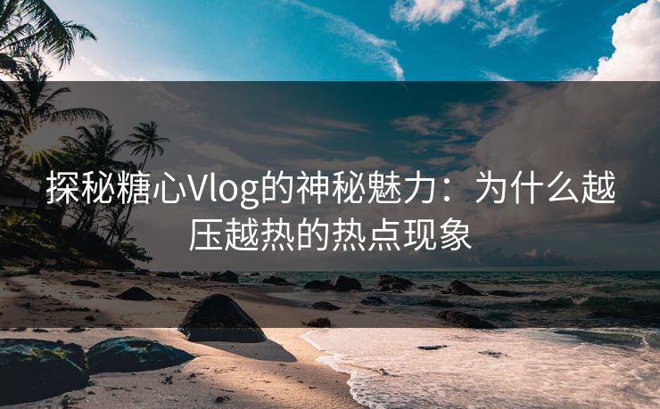 探秘糖心Vlog的神秘魅力：为什么越压越热的热点现象
