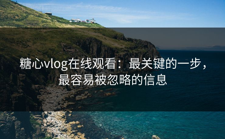 糖心vlog在线观看：最关键的一步，最容易被忽略的信息