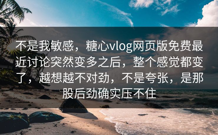 不是我敏感，糖心vlog网页版免费最近讨论突然变多之后，整个感觉都变了，越想越不对劲，不是夸张，是那股后劲确实压不住