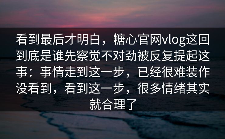看到最后才明白，糖心官网vlog这回到底是谁先察觉不对劲被反复提起这事：事情走到这一步，已经很难装作没看到，看到这一步，很多情绪其实就合理了