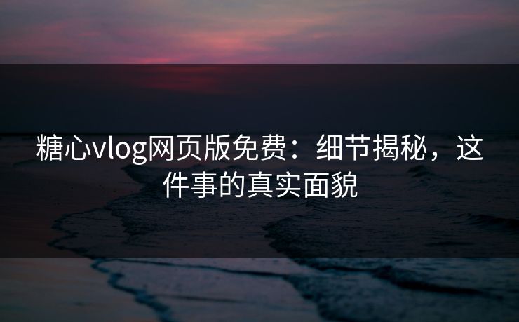 糖心vlog网页版免费：细节揭秘，这件事的真实面貌