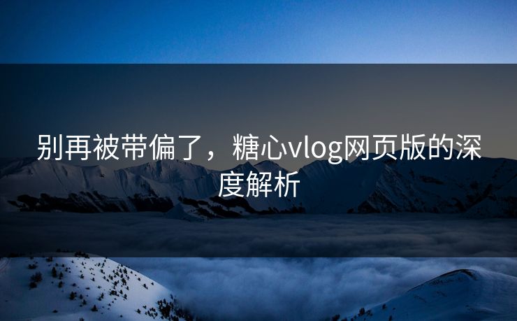 别再被带偏了，糖心vlog网页版的深度解析