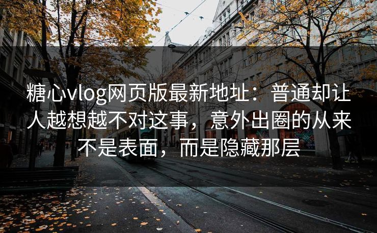糖心vlog网页版最新地址：普通却让人越想越不对这事，意外出圈的从来不是表面，而是隐藏那层