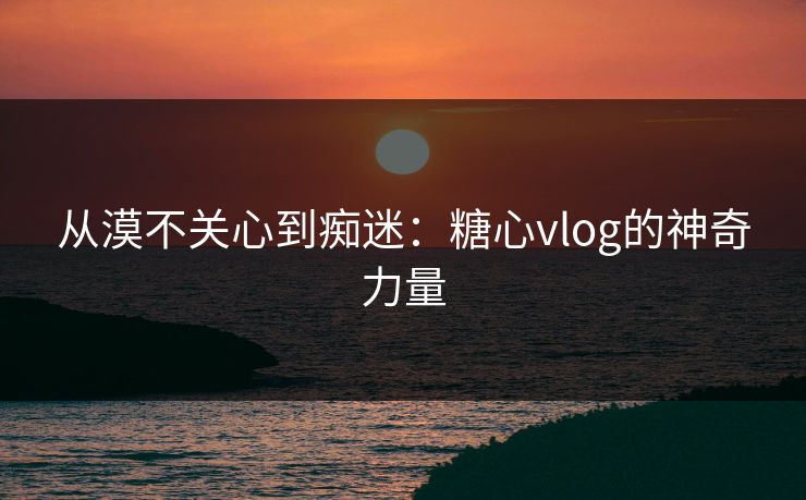 从漠不关心到痴迷：糖心vlog的神奇力量