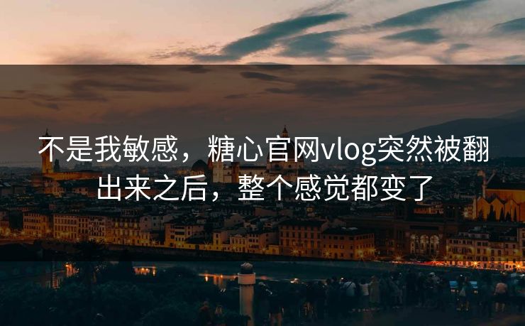 不是我敏感，糖心官网vlog突然被翻出来之后，整个感觉都变了