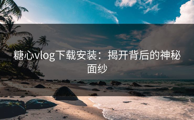 糖心vlog下载安装：揭开背后的神秘面纱