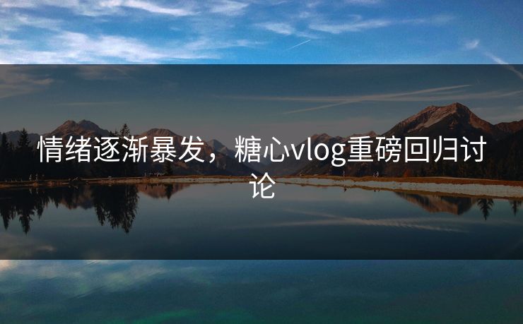 情绪逐渐暴发，糖心vlog重磅回归讨论