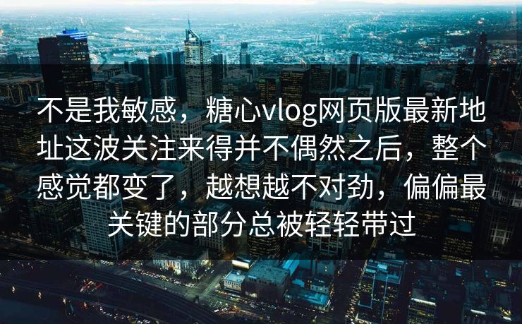 不是我敏感，糖心vlog网页版最新地址这波关注来得并不偶然之后，整个感觉都变了，越想越不对劲，偏偏最关键的部分总被轻轻带过